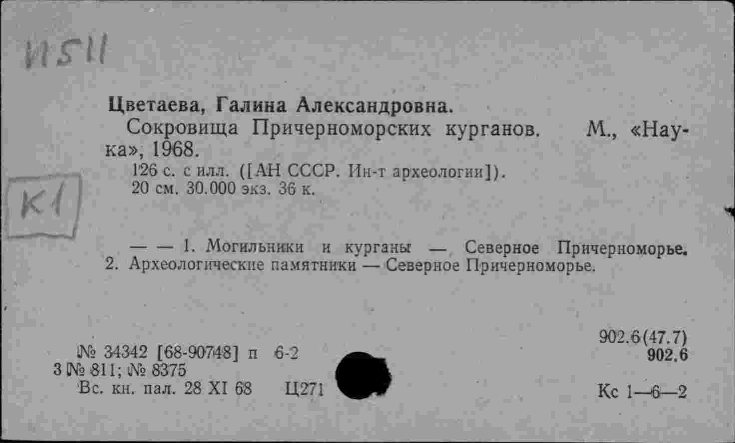 ﻿Цветаева, Галина Александровна.
Сокровища Причерноморских курганов. М., «Наука», 1968.
126 с. с илл. ([АН СССР. Ин-т археологии]).
20 см. 30.000 экз. 36 к.
-----1. Могильники и курганы — Северное Причерноморье.
2. Археологические памятники — Северное Причерноморье.
1№ 34342 [68-90748] п
3 № 811; № 83 75
Вс. кн. пал. 28 XI 68
6-2
Ц271
902.6(47.7)
902.6
Кс 1—6—2